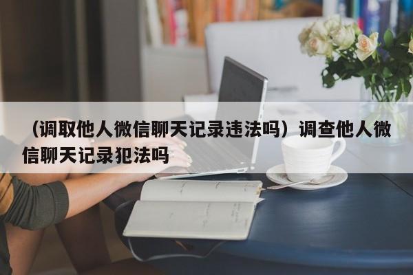 （调取他人微信聊天记录违法吗）调查他人微信聊天记录犯法吗