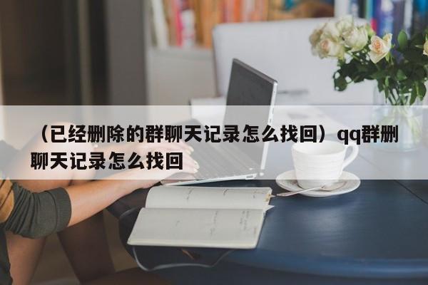 （已经删除的群聊天记录怎么找回）qq群删聊天记录怎么找回