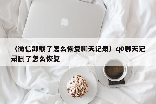 （微信卸载了怎么恢复聊天记录）q0聊天记录删了怎么恢复