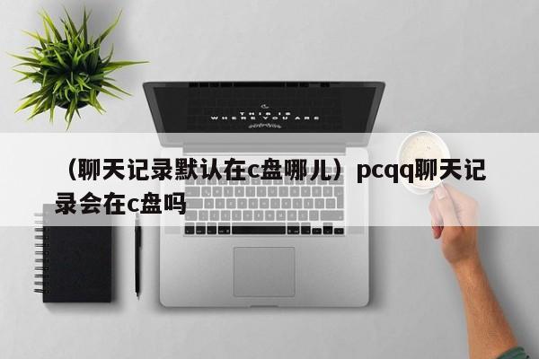 （聊天记录默认在c盘哪儿）pcqq聊天记录会在c盘吗