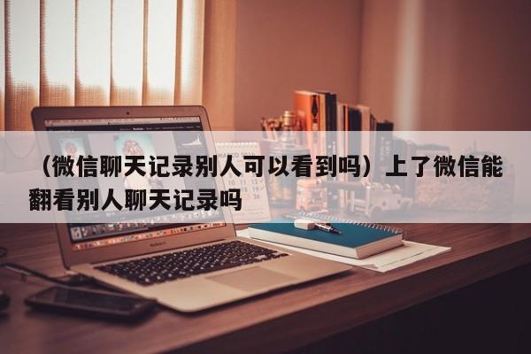 （微信聊天记录别人可以看到吗）上了微信能翻看别人聊天记录吗