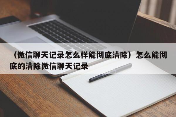 （微信聊天记录怎么样能彻底清除）怎么能彻底的清除微信聊天记录