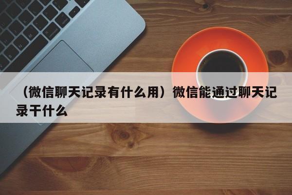 （微信聊天记录有什么用）微信能通过聊天记录干什么