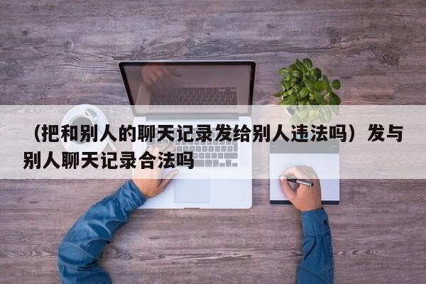 （把和别人的聊天记录发给别人违法吗）发与别人聊天记录合法吗