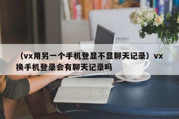 （vx用另一个手机登显不显聊天记录）vx换手机登录会有聊天记录吗