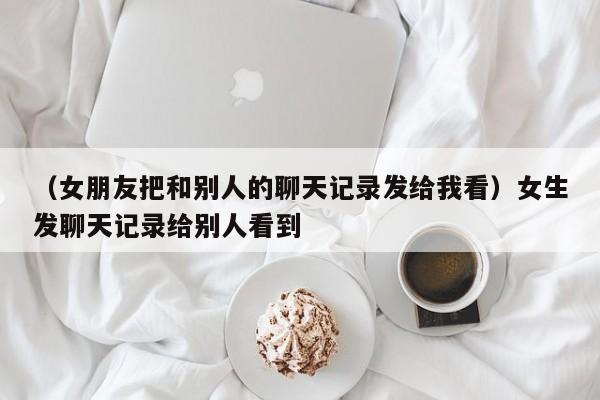 （女朋友把和别人的聊天记录发给我看）女生发聊天记录给别人看到