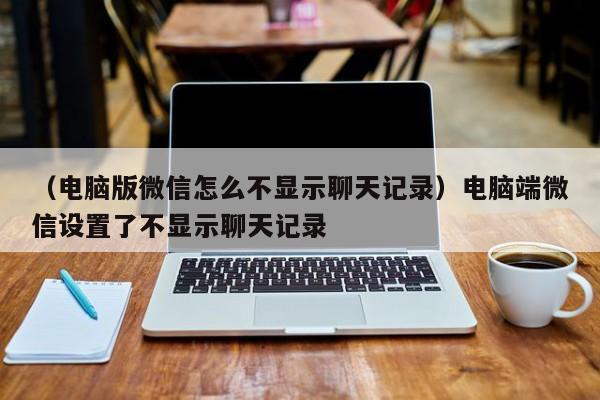 （电脑版微信怎么不显示聊天记录）电脑端微信设置了不显示聊天记录