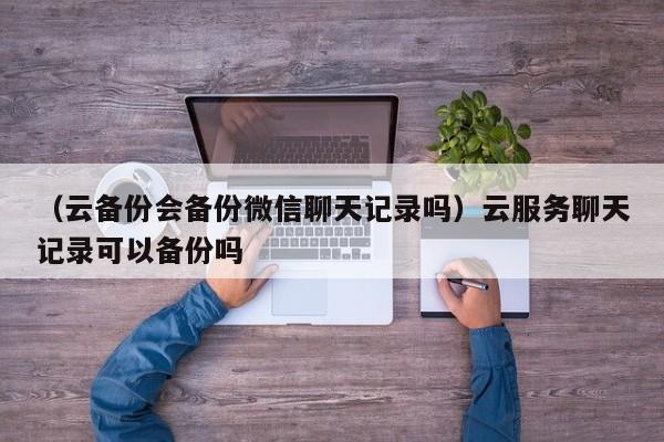 （云备份会备份微信聊天记录吗）云服务聊天记录可以备份吗