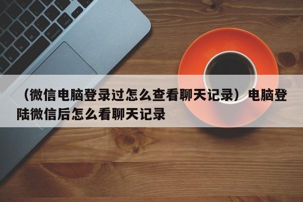 （微信电脑登录过怎么查看聊天记录）电脑登陆微信后怎么看聊天记录