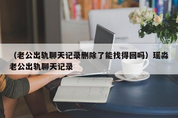 （老公出轨聊天记录删除了能找得回吗）瑶淼老公出轨聊天记录