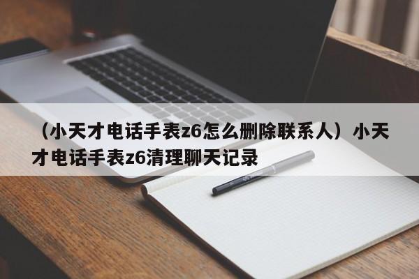 （小天才电话手表z6怎么删除联系人）小天才电话手表z6清理聊天记录