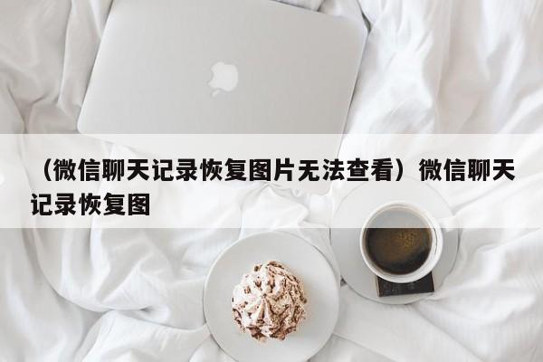 （微信聊天记录恢复图片无法查看）微信聊天记录恢复图