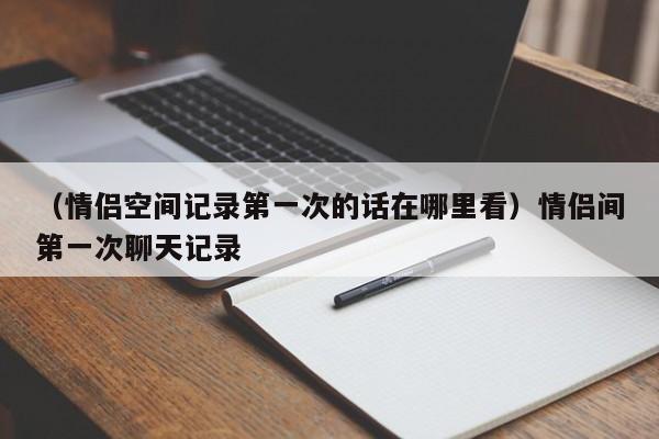 （情侣空间记录第一次的话在哪里看）情侣间第一次聊天记录