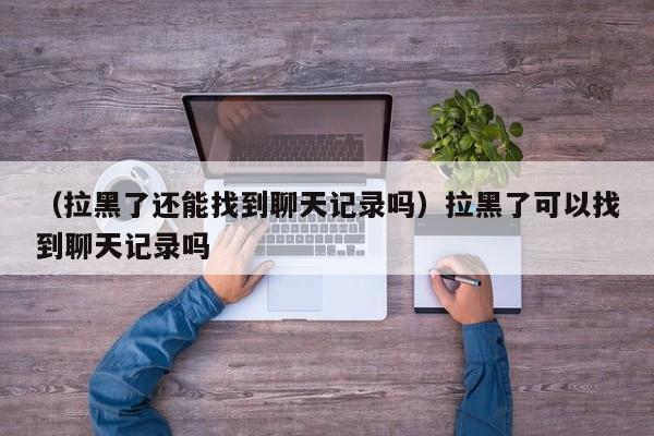 （拉黑了还能找到聊天记录吗）拉黑了可以找到聊天记录吗