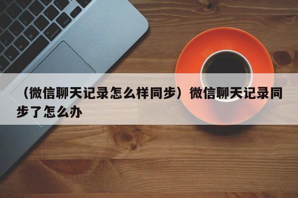 （微信聊天记录怎么样同步）微信聊天记录同步了怎么办