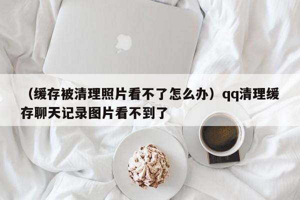 （缓存被清理照片看不了怎么办）qq清理缓存聊天记录图片看不到了