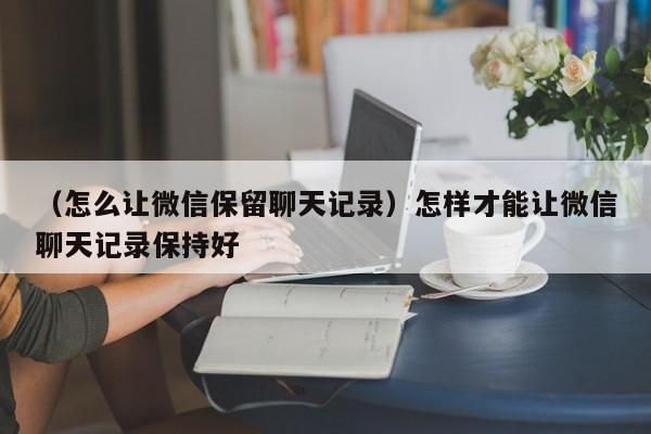 （怎么让微信保留聊天记录）怎样才能让微信聊天记录保持好