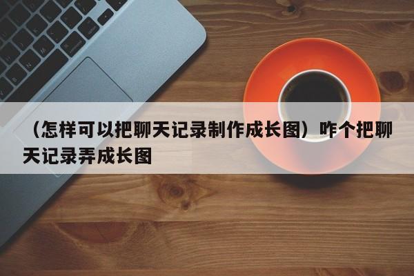 （怎样可以把聊天记录制作成长图）咋个把聊天记录弄成长图