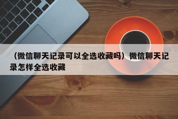 （微信聊天记录可以全选收藏吗）微信聊天记录怎样全选收藏