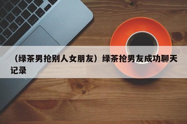 （绿茶男抢别人女朋友）绿茶抢男友成功聊天记录