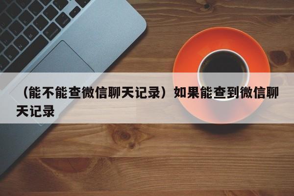 （能不能查微信聊天记录）如果能查到微信聊天记录