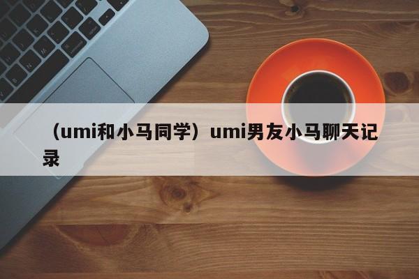 （umi和小马同学）umi男友小马聊天记录