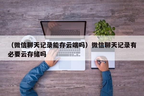 （微信聊天记录能存云端吗）微信聊天记录有必要云存储吗