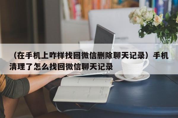 （在手机上咋样找回微信删除聊天记录）手机清理了怎么找回微信聊天记录