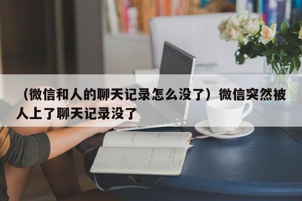 （微信和人的聊天记录怎么没了）微信突然被人上了聊天记录没了