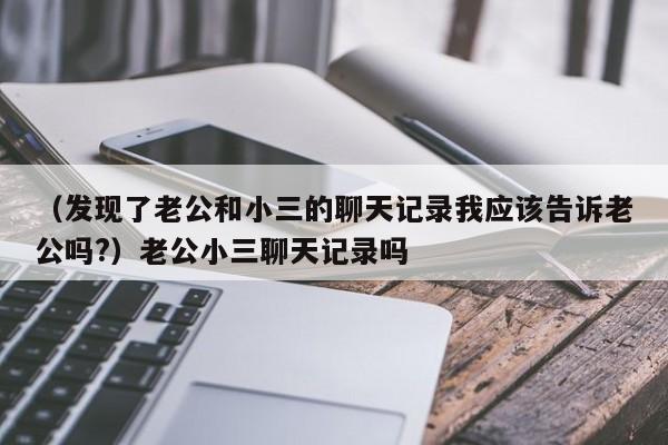 （发现了老公和小三的聊天记录我应该告诉老公吗?）老公小三聊天记录吗