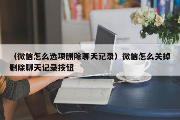 （微信怎么选项删除聊天记录）微信怎么关掉删除聊天记录按钮