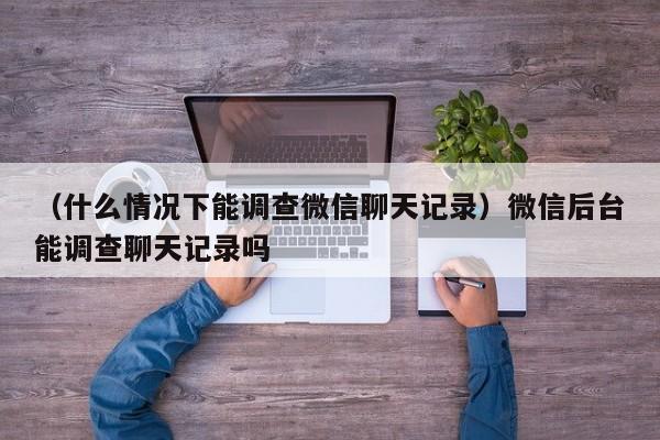 （什么情况下能调查微信聊天记录）微信后台能调查聊天记录吗