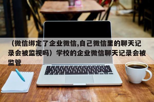 （微信绑定了企业微信,自己微信里的聊天记录会被监视吗）学校的企业微信聊天记录会被监管