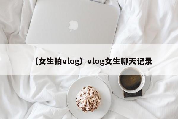 （女生拍vlog）vlog女生聊天记录