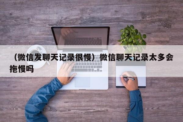 （微信发聊天记录很慢）微信聊天记录太多会拖慢吗