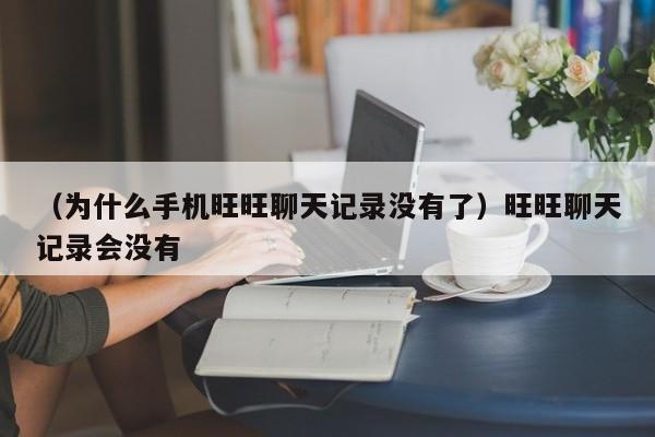 （为什么手机旺旺聊天记录没有了）旺旺聊天记录会没有