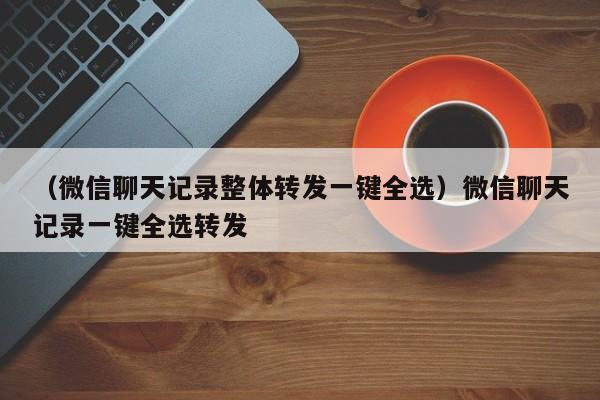 （微信聊天记录整体转发一键全选）微信聊天记录一键全选转发