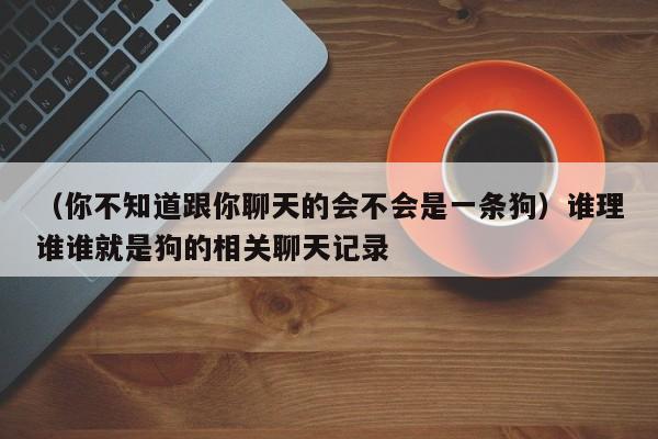 （你不知道跟你聊天的会不会是一条狗）谁理谁谁就是狗的相关聊天记录