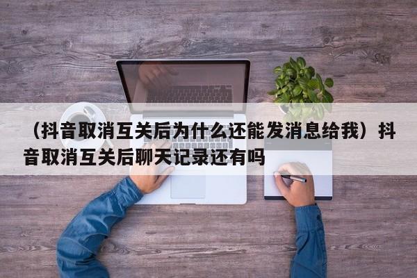 （抖音取消互关后为什么还能发消息给我）抖音取消互关后聊天记录还有吗