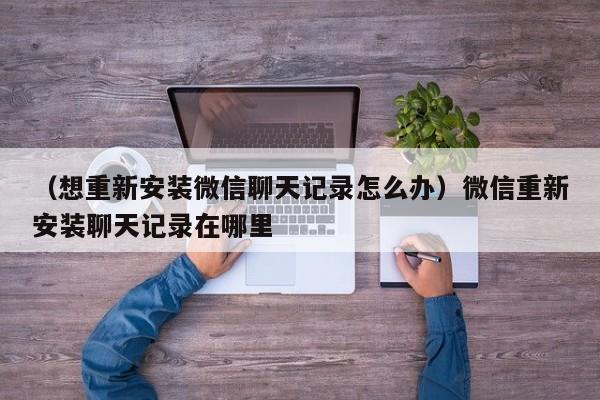 （想重新安装微信聊天记录怎么办）微信重新安装聊天记录在哪里