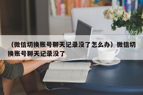 （微信切换账号聊天记录没了怎么办）微信切换账号聊天记录没了