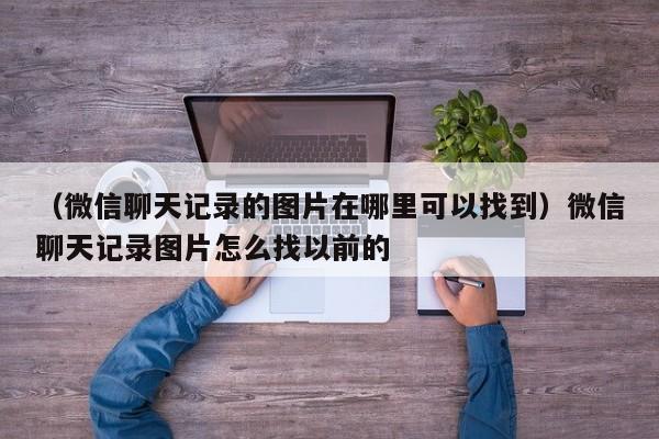 （微信聊天记录的图片在哪里可以找到）微信聊天记录图片怎么找以前的