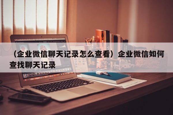 （企业微信聊天记录怎么查看）企业微信如何查找聊天记录