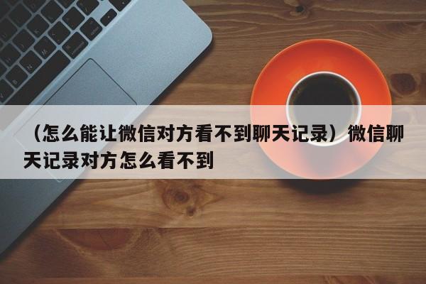 （怎么能让微信对方看不到聊天记录）微信聊天记录对方怎么看不到