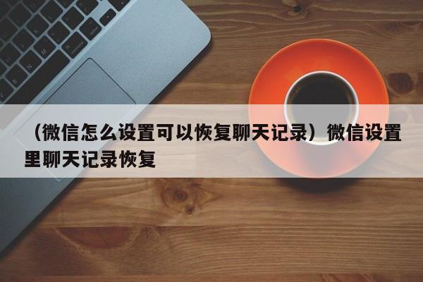 （微信怎么设置可以恢复聊天记录）微信设置里聊天记录恢复