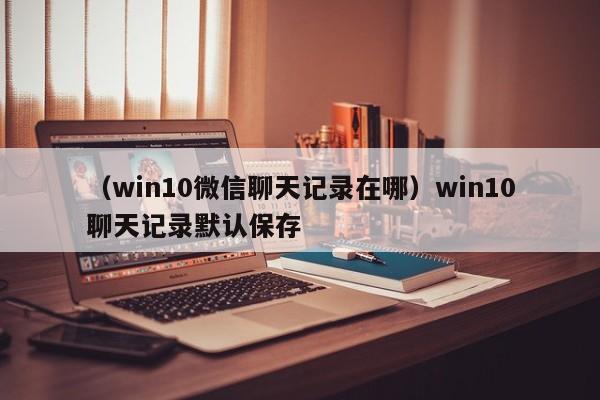 （win10微信聊天记录在哪）win10聊天记录默认保存