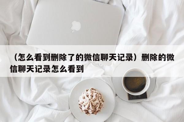 （怎么看到删除了的微信聊天记录）删除的微信聊天记录怎么看到