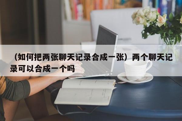 （如何把两张聊天记录合成一张）两个聊天记录可以合成一个吗