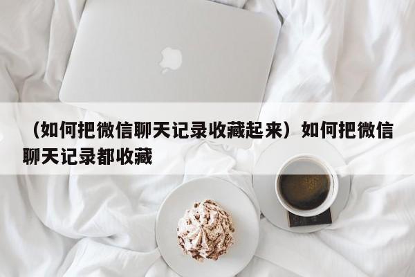 （如何把微信聊天记录收藏起来）如何把微信聊天记录都收藏