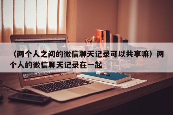 （两个人之间的微信聊天记录可以共享嘛）两个人的微信聊天记录在一起